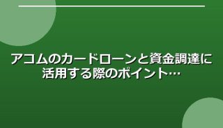 アコムのカードローンと資金調達に活用する際のポイント