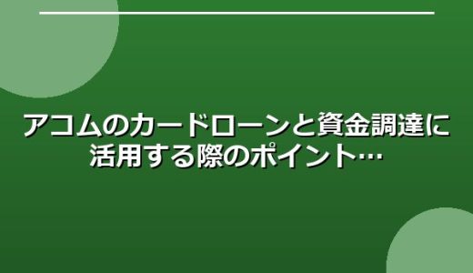 アコムのカードローンと資金調達に活用する際のポイント