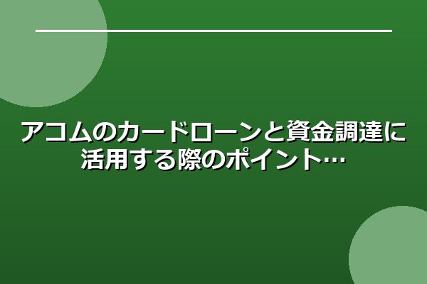 アコムのカードローンと資金調達に活用する際のポイント