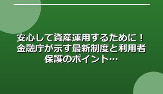 安心して資産運用するために！金融庁が示す最新制度と利用者保護のポイント