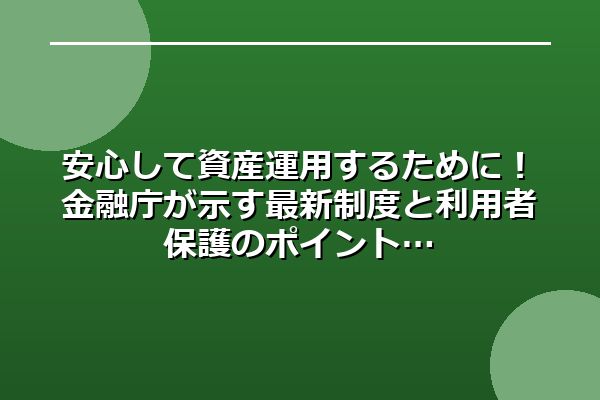 安心して資産運用するために！金融庁が示す最新制度と利用者保護のポイント