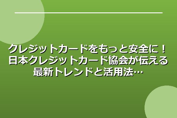 クレジットカードをもっと安全に！日本クレジットカード協会が伝える最新トレンドと活用法