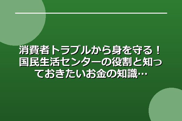 消費者トラブルから身を守る！国民生活センターの役割と知っておきたいお金の知識