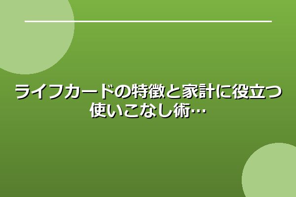 ライフカードの特徴と家計に役立つ使いこなし術