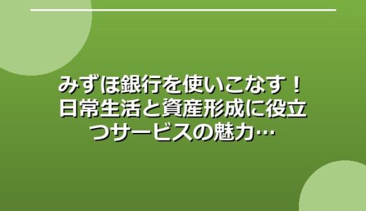 みずほ銀行を使いこなす！日常生活と資産形成に役立つサービスの魅力