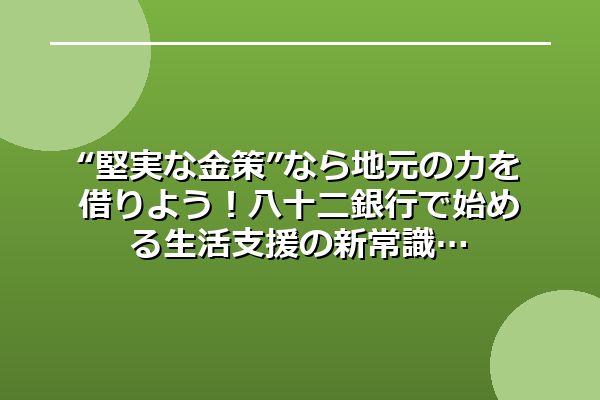 “堅実な金策”なら地元の力を借りよう！八十二銀行で始める生活支援の新常識