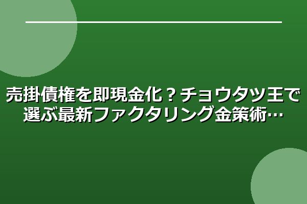 売掛債権を即現金化？チョウタツ王で選ぶ最新ファクタリング金策術