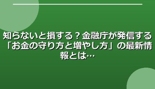 知らないと損する？金融庁が発信する「お金の守り方と増やし方」の最新情報とは