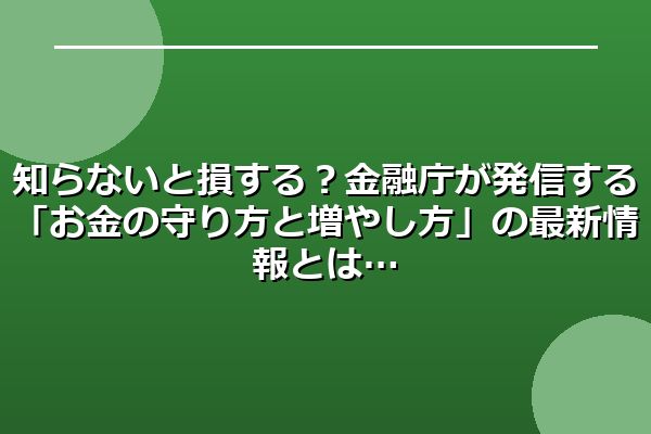 知らないと損する？金融庁が発信する「お金の守り方と増やし方」の最新情報とは