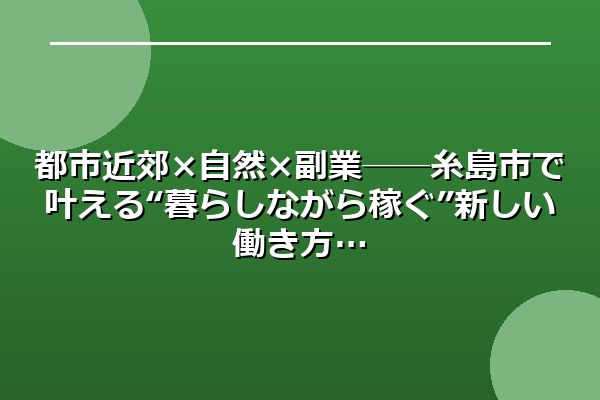 都市近郊×自然×副業──糸島市で叶える“暮らしながら稼ぐ”新しい働き方