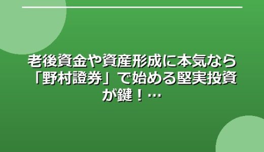 老後資金や資産形成に本気なら「野村證券」で始める堅実投資が鍵！