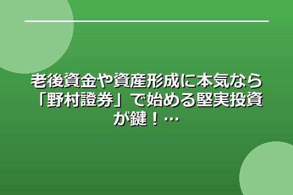 老後資金や資産形成に本気なら「野村證券」で始める堅実投資が鍵！