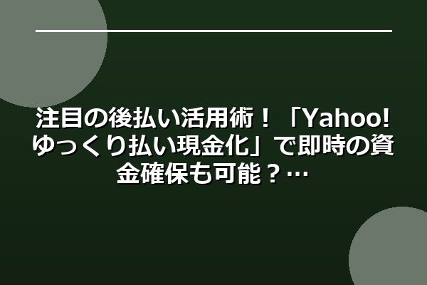 注目の後払い活用術！「Yahoo!ゆっくり払い現金化」で即時の資金確保も可能？