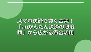 スマホ決済で賢く金策!「auかんたん決済の限度額」から広がる資金活用の選択肢