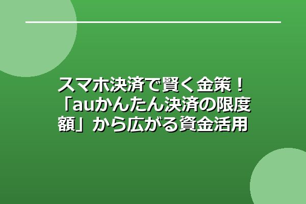 スマホ決済で賢く金策！「auかんたん決済の限度額」から広がる資金活用の選択肢