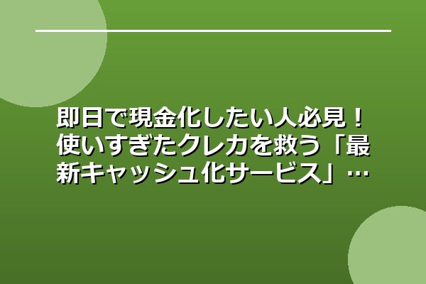 即日で現金化したい人必見！使いすぎたクレカを救う「最新キャッシュ化サービス」