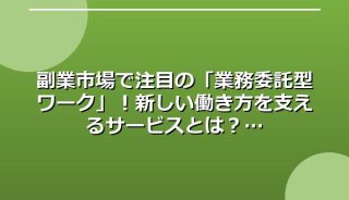 副業市場で注目の「業務委託型ワーク」!新しい働き方を支えるサービスとは?
