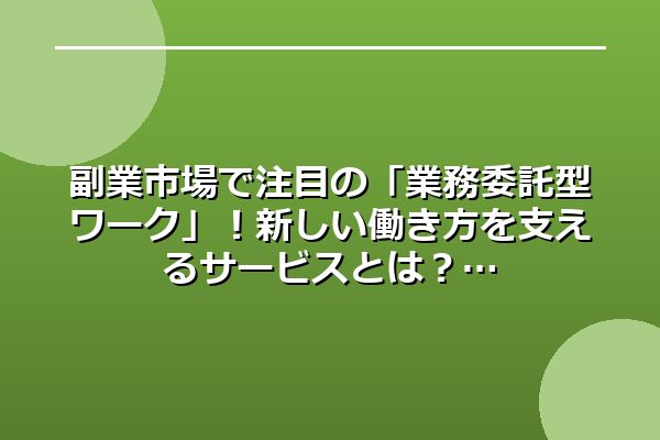 副業市場で注目の「業務委託型ワーク」！新しい働き方を支えるサービスとは？