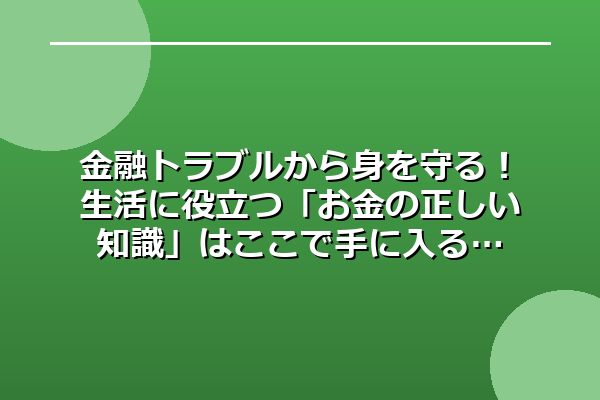 金融トラブルから身を守る！生活に役立つ「お金の正しい知識」はここで手に入る