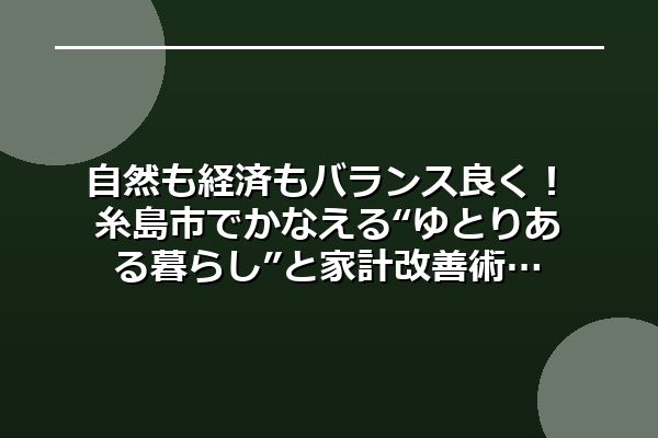 自然も経済もバランス良く！糸島市でかなえる“ゆとりある暮らし”と家計改善術