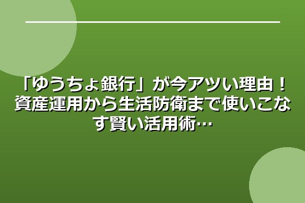 「ゆうちょ銀行」が今アツい理由！資産運用から生活防衛まで使いこなす賢い活用術
