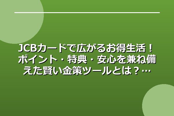 JCBカードで広がるお得生活！ポイント・特典・安心を兼ね備えた賢い金策ツールとは？