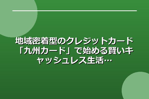 地域密着型のクレジットカード「九州カード」で始める賢いキャッシュレス生活