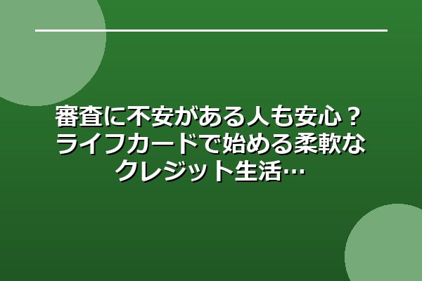 審査に不安がある人も安心？ライフカードで始める柔軟なクレジット生活