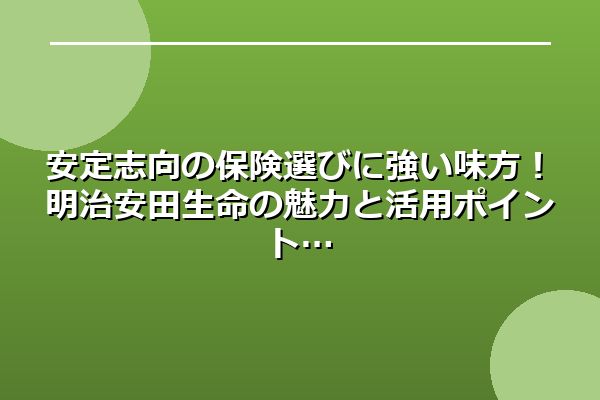安定志向の保険選びに強い味方！明治安田生命の魅力と活用ポイント