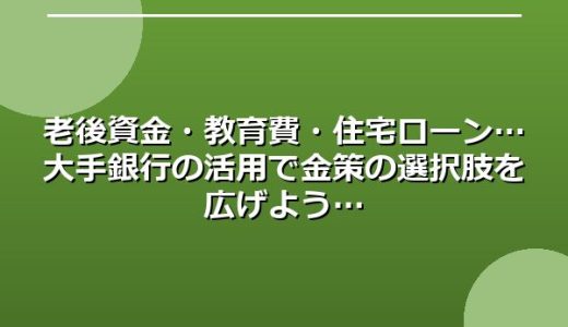 老後資金・教育費・住宅ローン…大手銀行の活用で金策の選択肢を広げよう