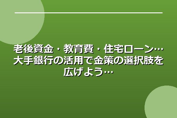 老後資金・教育費・住宅ローン…大手銀行の活用で金策の選択肢を広げよう