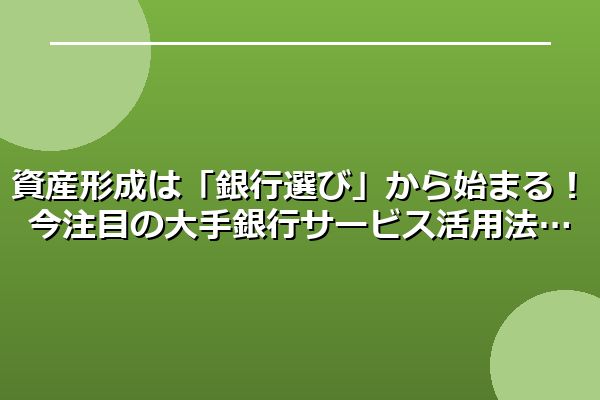 資産形成は「銀行選び」から始まる！今注目の大手銀行サービス活用法