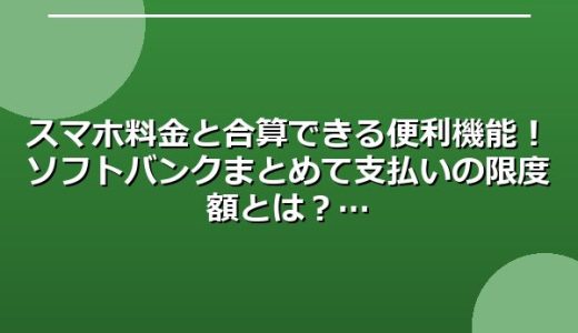 スマホ料金と合算できる便利機能！ソフトバンクまとめて支払いの限度額とは？
