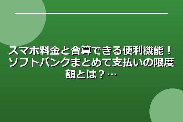 スマホ料金と合算できる便利機能！ソフトバンクまとめて支払いの限度額とは？