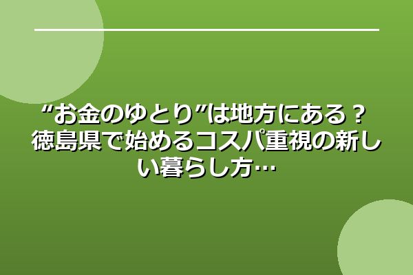 “お金のゆとり”は地方にある？徳島県で始めるコスパ重視の新しい暮らし方