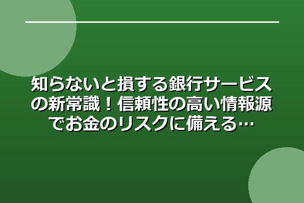 知らないと損する銀行サービスの新常識！信頼性の高い情報源でお金のリスクに備える