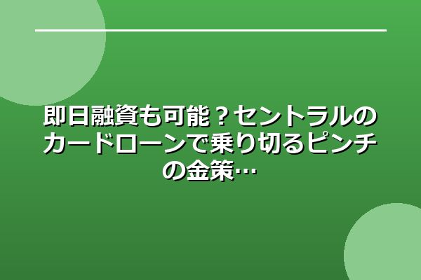 即日融資も可能？セントラルのカードローンで乗り切るピンチの金策