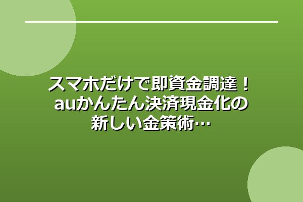 スマホだけで即資金調達！auかんたん決済現金化の新しい金策術