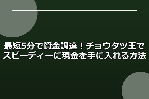 最短5分で資金調達！チョウタツ王でスピーディーに現金を手に入れる方法