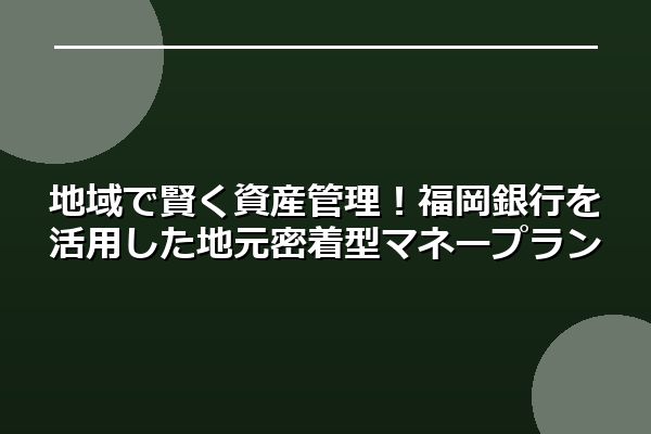 地域で賢く資産管理！福岡銀行を活用した地元密着型マネープラン