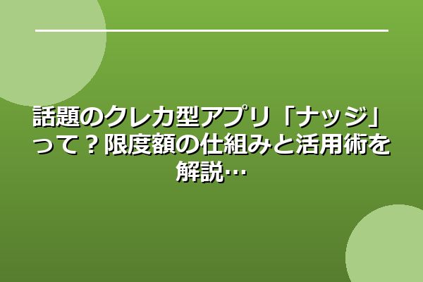 話題のクレカ型アプリ「ナッジ」って？限度額の仕組みと活用術を解説